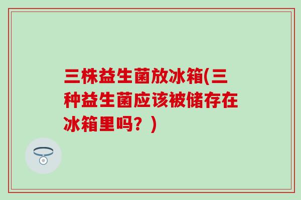三株益生菌放冰箱(三种益生菌应该被储存在冰箱里吗？)