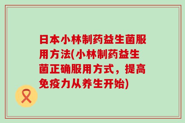 日本小林制药益生菌服用方法(小林制药益生菌正确服用方式，提高力从养生开始)