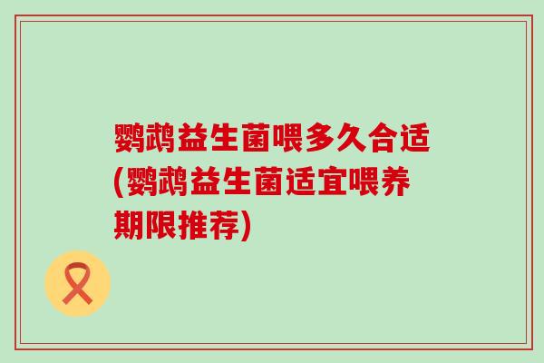 鹦鹉益生菌喂多久合适(鹦鹉益生菌适宜喂养期限推荐)