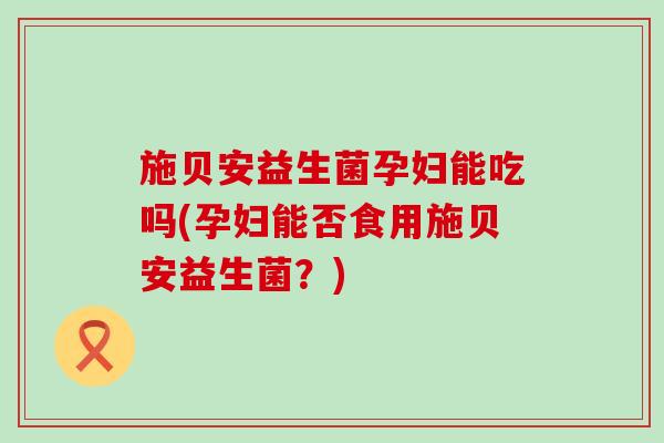 施贝安益生菌孕妇能吃吗(孕妇能否食用施贝安益生菌？)