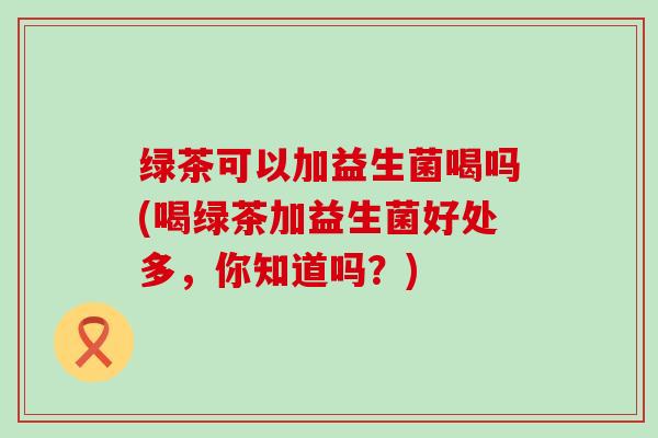 绿茶可以加益生菌喝吗(喝绿茶加益生菌好处多，你知道吗？)