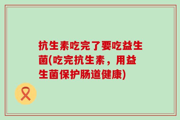 抗生素吃完了要吃益生菌(吃完抗生素，用益生菌保护肠道健康)