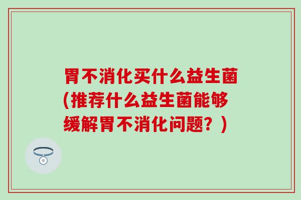 胃不消化买什么益生菌(推荐什么益生菌能够缓解胃不消化问题？)