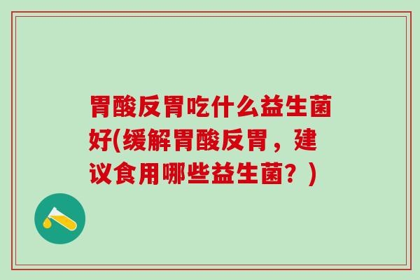 胃酸反胃吃什么益生菌好(缓解胃酸反胃，建议食用哪些益生菌？)