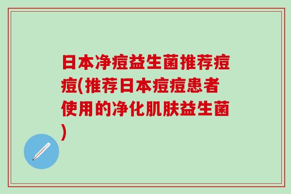 日本净痘益生菌推荐痘痘(推荐日本痘痘患者使用的净化益生菌)