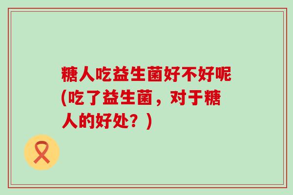 糖人吃益生菌好不好呢(吃了益生菌，对于糖人的好处？)
