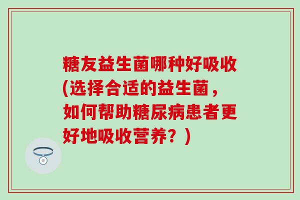 糖友益生菌哪种好吸收(选择合适的益生菌，如何帮助患者更好地吸收营养？)