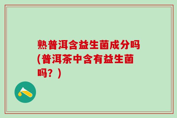 熟普洱含益生菌成分吗(普洱茶中含有益生菌吗？)