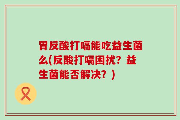 胃反酸打嗝能吃益生菌么(反酸打嗝困扰？益生菌能否解决？)