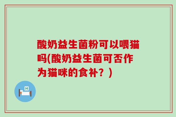 酸奶益生菌粉可以喂猫吗(酸奶益生菌可否作为猫咪的食补？)