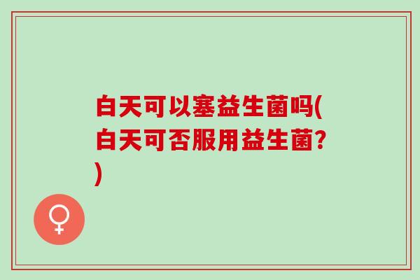 白天可以塞益生菌吗(白天可否服用益生菌？)