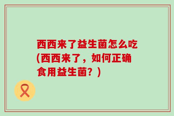 西西来了益生菌怎么吃(西西来了，如何正确食用益生菌？)