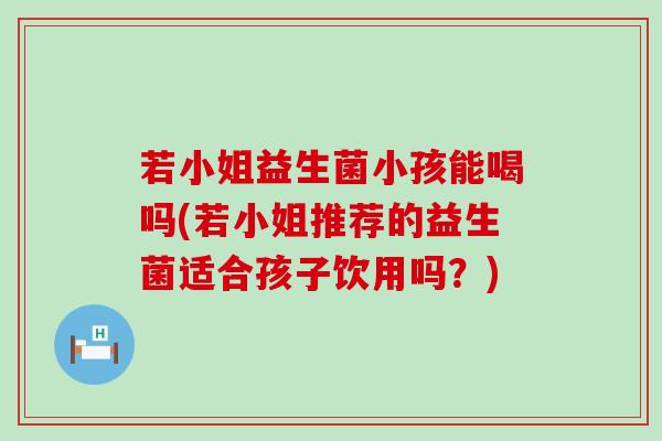 若小姐益生菌小孩能喝吗(若小姐推荐的益生菌适合孩子饮用吗？)