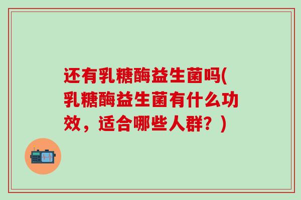 还有乳糖酶益生菌吗(乳糖酶益生菌有什么功效，适合哪些人群？)