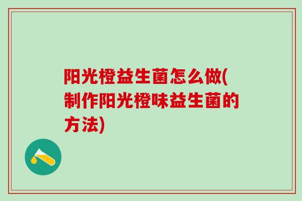阳光橙益生菌怎么做(制作阳光橙味益生菌的方法)