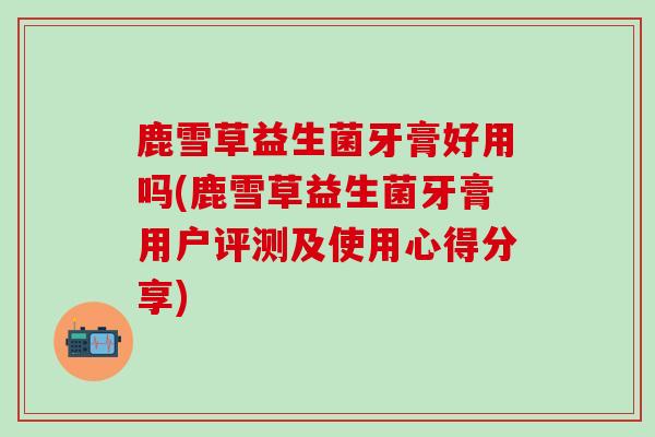 鹿雪草益生菌牙膏好用吗(鹿雪草益生菌牙膏用户评测及使用心得分享)
