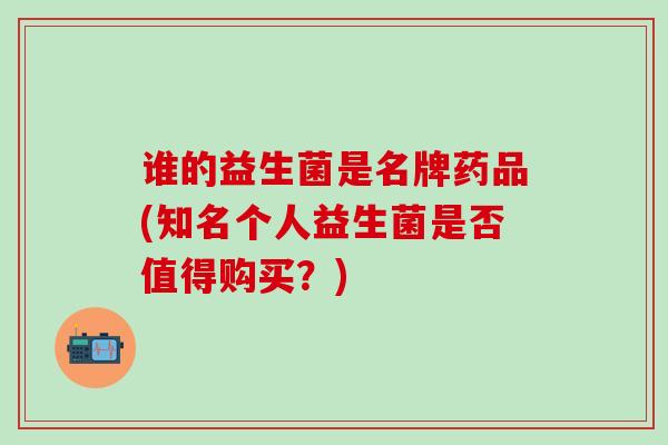 谁的益生菌是名牌药品(知名个人益生菌是否值得购买？)