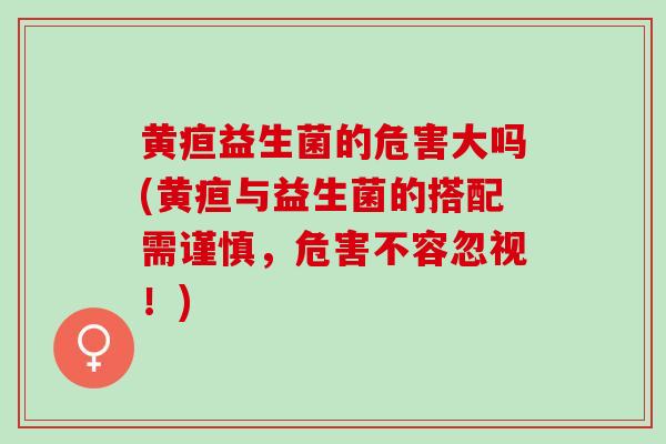 黄疸益生菌的危害大吗(黄疸与益生菌的搭配需谨慎，危害不容忽视！)