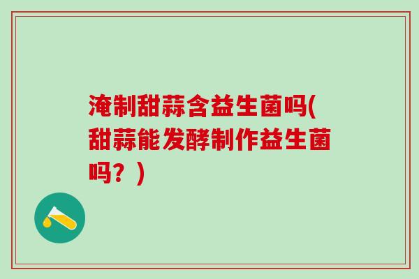 淹制甜蒜含益生菌吗(甜蒜能发酵制作益生菌吗？)