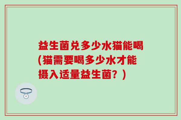 益生菌兑多少水猫能喝(猫需要喝多少水才能摄入适量益生菌？)