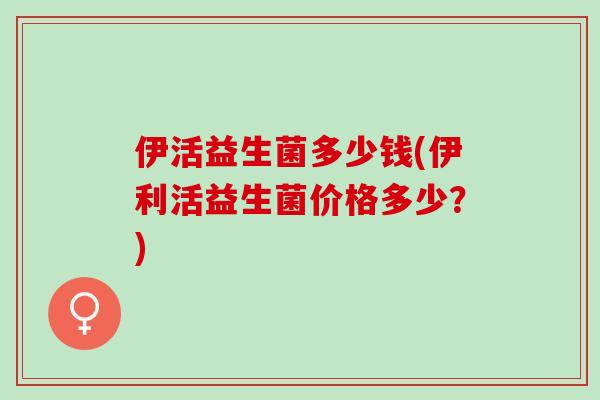 伊活益生菌多少钱(伊利活益生菌价格多少？)