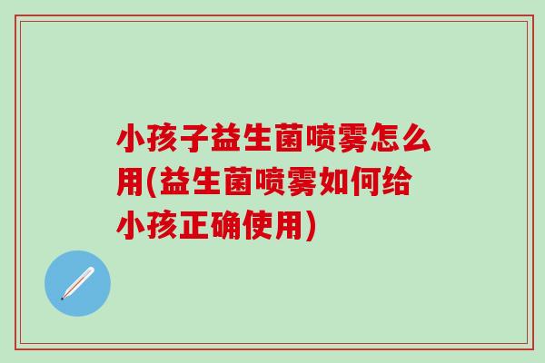 小孩子益生菌喷雾怎么用(益生菌喷雾如何给小孩正确使用)