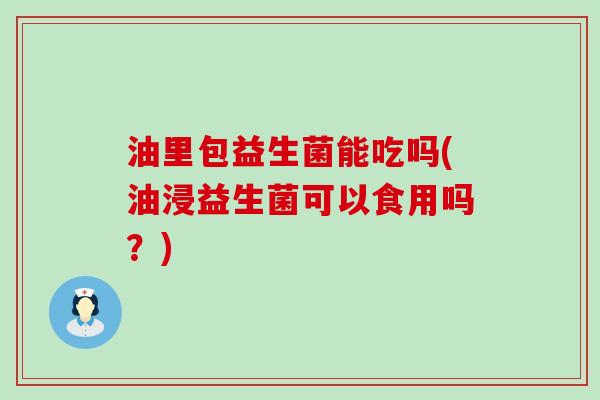 油里包益生菌能吃吗(油浸益生菌可以食用吗？)