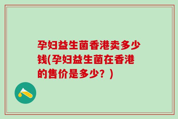 孕妇益生菌香港卖多少钱(孕妇益生菌在香港的售价是多少？)