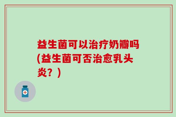 益生菌可以奶瓣吗(益生菌可否愈乳头炎？)