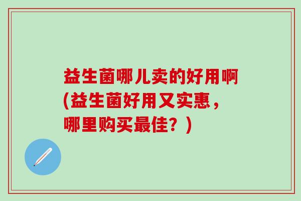 益生菌哪儿卖的好用啊(益生菌好用又实惠，哪里购买佳？)