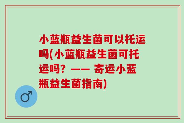 小蓝瓶益生菌可以托运吗(小蓝瓶益生菌可托运吗？—— 寄运小蓝瓶益生菌指南)
