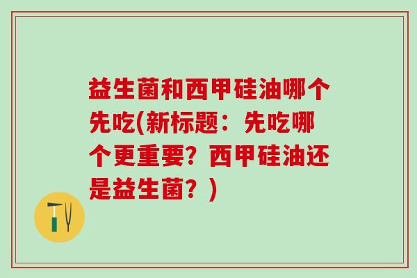 益生菌和西甲硅油哪个先吃(新标题：先吃哪个更重要？西甲硅油还是益生菌？)