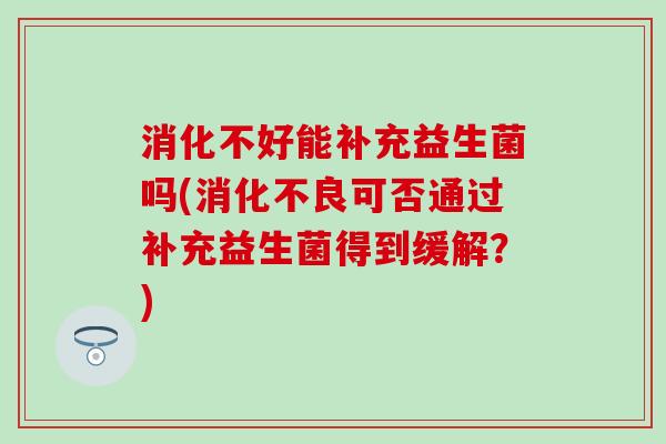 消化不好能补充益生菌吗(可否通过补充益生菌得到缓解？)