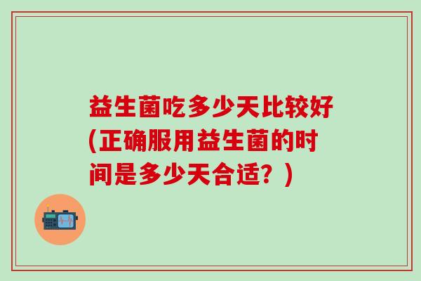 益生菌吃多少天比较好(正确服用益生菌的时间是多少天合适？)
