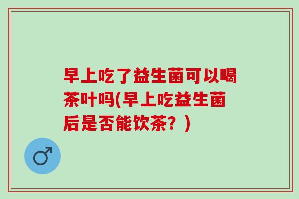 早上吃了益生菌可以喝茶叶吗(早上吃益生菌后是否能饮茶？)