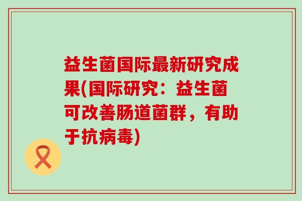 益生菌国际新研究成果(国际研究:益生菌可改善肠道菌群,有助于抗) 益生菌国际新研究成果(国际研究:益生菌可改善肠道菌群,有助于抗)