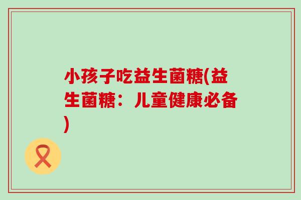 小孩子吃益生菌糖(益生菌糖：儿童健康必备)