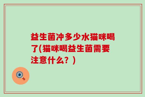 益生菌冲多少水猫咪喝了(猫咪喝益生菌需要注意什么？)