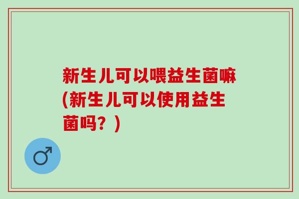 新生儿可以喂益生菌嘛(新生儿可以使用益生菌吗？)