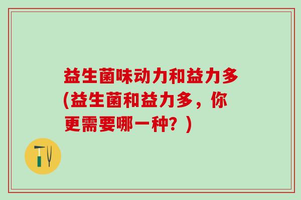 益生菌味动力和益力多(益生菌和益力多，你更需要哪一种？)
