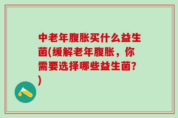 中老年买什么益生菌(缓解老年，你需要选择哪些益生菌？)