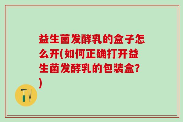 益生菌发酵乳的盒子怎么开(如何正确打开益生菌发酵乳的包装盒？)