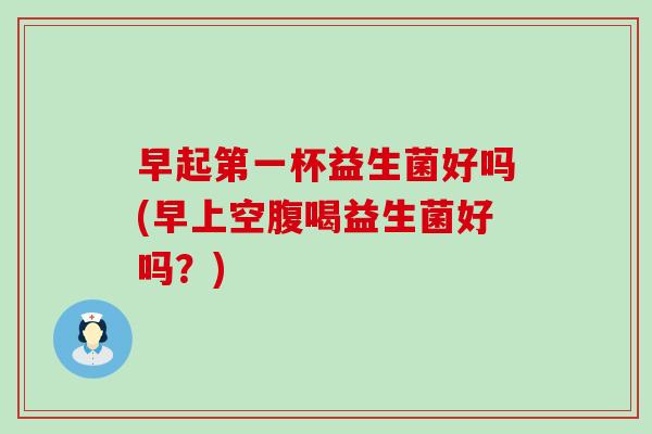 早起第一杯益生菌好吗(早上空腹喝益生菌好吗？)