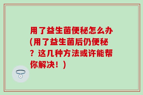 用了益生菌怎么办(用了益生菌后仍？这几种方法或许能帮你解决！)