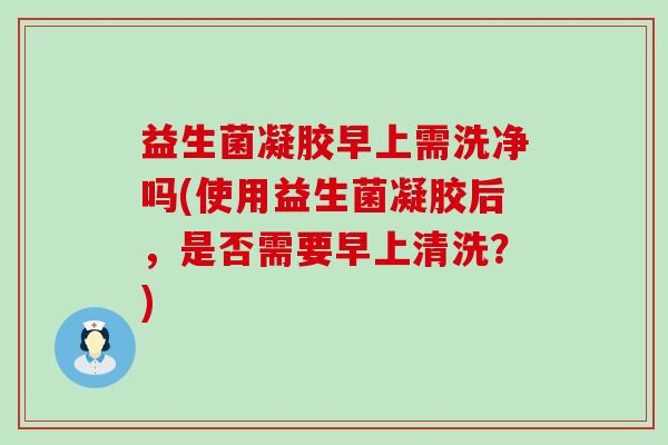 益生菌凝胶早上需洗净吗(使用益生菌凝胶后，是否需要早上清洗？)