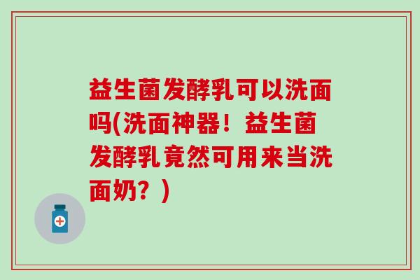 益生菌发酵乳可以洗面吗(洗面神器！益生菌发酵乳竟然可用来当洗面奶？)