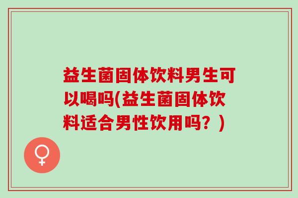 益生菌固体饮料男生可以喝吗(益生菌固体饮料适合男性饮用吗？)