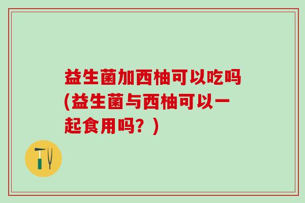 益生菌加西柚可以吃吗(益生菌与西柚可以一起食用吗？)