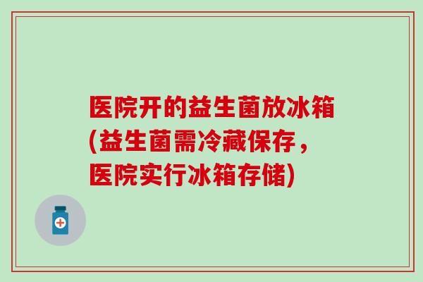 医院开的益生菌放冰箱(益生菌需冷藏保存，医院实行冰箱存储)
