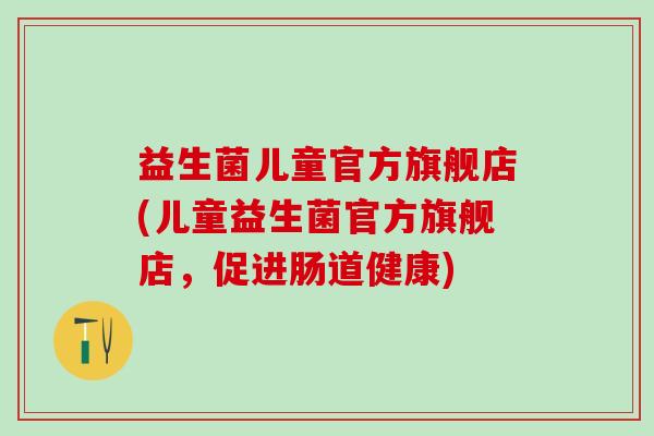 益生菌儿童官方旗舰店(儿童益生菌官方旗舰店,促进肠道健康) 益生菌儿童官方旗舰店(儿童益生菌官方旗舰店,促进肠道健康)